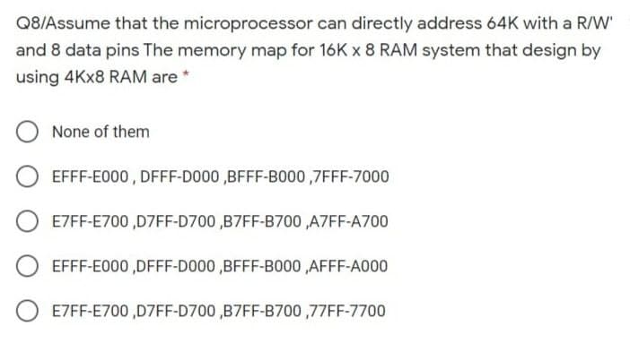 Q8/Assume that the microprocessor can directly address 64K with a R/W'
and 8 data pins The memory map for 16K x 8 RAM system that design by
using 4Kx8 RAM are *
None of them
EFFF-E000, DFFF-D000 ,BFFF-B000,7FFF-7000
E7FF-E700,D7FF-D700 ,B7FF-B700 ,A7FF-A700
EFFF-E000,DFFF-D000 ,BFFF-B000,AFFF-A000
E7FF-E700,D7FF-D700 ,B7FF-B700,77FF-7700