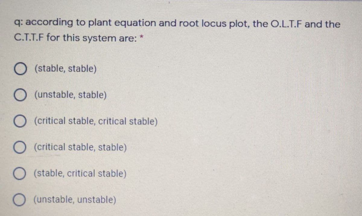 q: according to plant equation and root locus plot, the O.L.T.F and the
C.T.T.F for this system are:
O (stable, stable)
O (unstable, stable)
O (critical stable, critical stable)
O (critical stable, stable)
O(stable, critical stable)
O (unstable, unstable)
