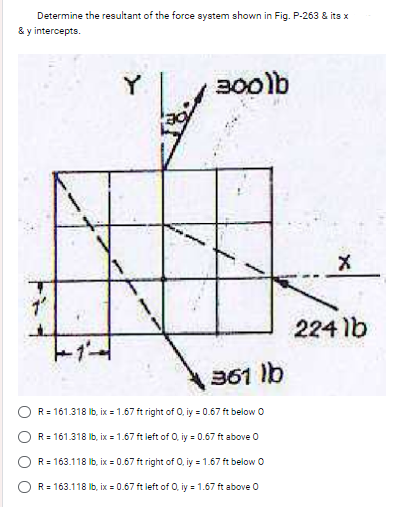 Determine the resultant of the force system shown in Fig. P-263 & its x
& y intercepts.
000
7"
Y
300lb
361 lb
R = 161.318 lb, ix = 1.67 ft right of 0, iy = 0.67 ft below O
R = 161.318 lb, ix = 1.67 ft left of 0, y = 0.67 ft above 0
R=163.118 lb, ix = 0.67 ft right of O, iy = 1.67 ft below O
R=163.118 lb, ix = 0.67 ft left of 0, y = 1.67 ft above 0
X
224 lb