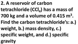 2. A reservoir of carbon
tetrachloride
(CCI) has a mass of
700 kg and a volume of 0.415 m³.
Find the carbon tetrachloride's: a.)
weight, b.) mass density, c.)
specific weight, and d.) specific
gravity
