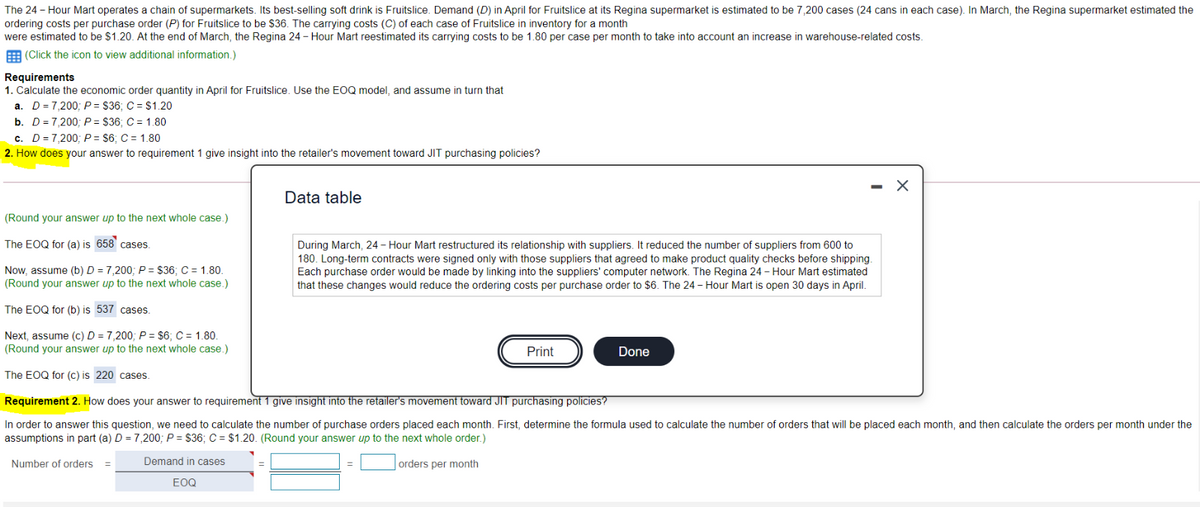 The 24-Hour Mart operates a chain of supermarkets. Its best-selling soft drink is Fruitslice. Demand (D) in April for Fruitslice at its Regina supermarket is estimated to be 7,200 cases (24 cans in each case). In March, the Regina supermarket estimated the
ordering costs per purchase order (P) for Fruitslice to be $36. The carrying costs (C) of each case of Fruitslice in inventory for a month
were estimated to be $1.20. At the end of March, the Regina 24-Hour Mart reestimated its carrying costs to be 1.80 per case per month to take into account an increase in warehouse-related costs.
(Click the icon to view additional information.)
Requirements
1. Calculate the economic order quantity in April for Fruitslice. Use the EOQ model, and assume in turn that
a. D=7,200; P= $36; C = $1.20
b. D=7,200; P= $36; C = 1.80
c. D=7,200; P= $6; C = 1.80
2. How does your answer to requirement 1 give insight into the retailer's movement toward JIT purchasing policies?
Data table
×
(Round your answer up to the next whole case.)
The EOQ for (a) is 658 cases.
Now, assume (b) D = 7,200; P= $36; C = 1.80.
(Round your answer up to the next whole case.)
The EOQ for (b) is 537 cases.
Next, assume (c) D = 7,200; P= $6; C = 1.80.
(Round your answer up to the next whole case.)
The EOQ for (c) is 220 cases.
During March, 24-Hour Mart restructured its relationship with suppliers. It reduced the number of suppliers from 600 to
180. Long-term contracts were signed only with those suppliers that agreed to make product quality checks before shipping.
Each purchase order would be made by linking into the suppliers' computer network. The Regina 24-Hour Mart estimated
that these changes would reduce the ordering costs per purchase order to $6. The 24-Hour Mart is open 30 days in April.
Print
Done
Requirement 2. How does your answer to requirement 1 give insight into the retailer's movement toward JIT purchasing policies?
In order to answer this question, we need to calculate the number of purchase orders placed each month. First, determine the formula used to calculate the number of orders that will be placed each month, and then calculate the orders per month under the
assumptions in part (a) D = 7,200; P= $36; C = $1.20. (Round your answer up to the next whole order.)
Number of orders
Demand in cases
EOQ
orders per month