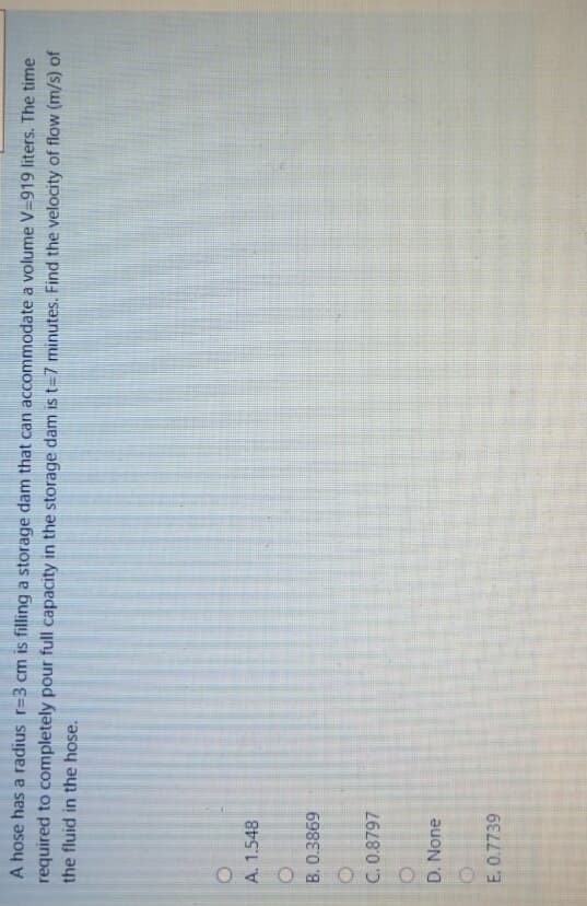 A hose has a radius r=3 cm is filling a storage dam that can accommodate a volume V=919 liters. The time
required to completely pour full capacity in the storage dam is t=7 minutes. Find the velocity of flow (m/s) of
the fluid in the hose.
A. 1.548
B.0.3869
C. 0.8797
D. None
E. 0.7739
