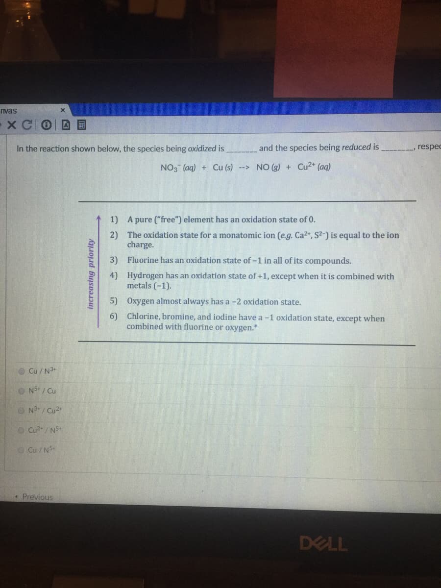 nvas
In the reaction shown below, the species being oxidized is
and the species being reduced is
respec
NO3 (aq) + Cu (s) --> NO (g) + Cu2+ (aq)
1) A pure ("free") element has an oxidation state of 0.
2) The oxidation state for a monatomic ion (e.g. Ca2+, S2-) is equal to the ion
charge.
3) Fluorine has an oxidation state of -1 in all of its compounds.
4) Hydrogen has an oxidation state of +1, except when it is combined with
metals (-1).
5) Oxygen almost always has a -2 oxidation state.
6) Chlorine, bromine, and iodine have a -1 oxidation state, except when
combined with fluorine or oxygen."
O Cu / N3+
O N5+ / Cu
O N°/ Cu2+
O Cu2/N5+
O Cu / NS
*Previous
DELL
国
increasing priority
