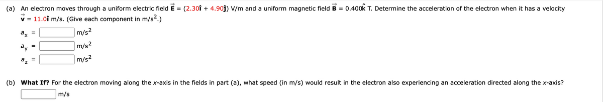 (a) An electron moves through a uniform electric field E
(2.30î + 4.90j) V/m and a uniform magnetic field B = 0.400k T. Determine the acceleration of the electron when it has a velocity
v = 11.0î m/s. (Give each component in m/s2.)
ax
m/s?
ay
m/s2
az
m/s?
(b) What If? For the electron moving along the x-axis in the fields in part (a), what speed (in m/s) would result in the electron also experiencing an acceleration directed along the x-axis?
m/s
