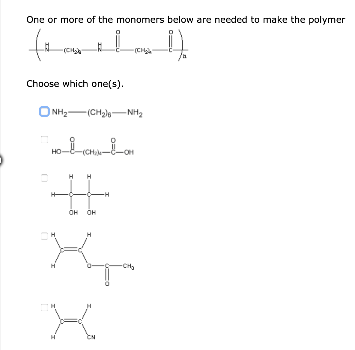 One or more of the monomers below are needed to make the polymer
to
(CH)
-(CH)
Choose which one(s).
| NH2
-(CH2)6–NH2
HO-C-(CH2)4-C-OH
H
H
H-
OH
OH
H
H
H
-CH3
H
H
H
CN
