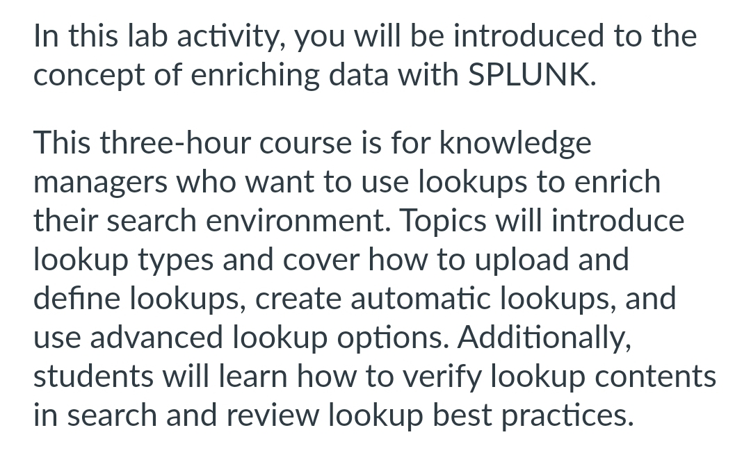 In this lab activity, you will be introduced to the
concept of enriching data with SPLUNK.
This three-hour course is for knowledge
managers who want to use lookups to enrich
their search environment. Topics will introduce
lookup types and cover how to upload and
define lookups, create automatic lookups, and
use advanced lookup options. Additionally,
students will learn how to verify lookup contents
in search and review lookup best practices.