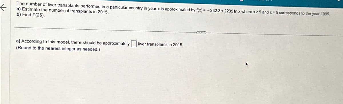 The number of liver transplants performed in a particular country in year x is approximated by f(x)=-232.3+2235 In x where x25 and x 5 corresponds to the year 1995.
a) Estimate the number of transplants in 2015.
b) Find f'(25).
a) According to this model, there should be approximately
(Round to the nearest integer as needed.)
liver transplants in 2015.