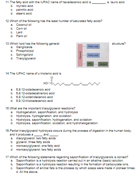 11.The fatty acid with the IUPAC name of hexadecanoic acid is
b. myristic acid.
C. palmitic acid.
d. stearic acid.
a. lauric acid.
12.Which of the following has the least number of saturated fatty acids?
a. Coconut oil
b.
Corn oil
C. Lard
d. Palm oil
13.Which lipid has the following general
a. Ganglioside
b. Phospholipid
c. Sphingolipid
d. Triacylglycerol
structure?
Fatty acid
Fatty noid
PO,
Aleshal
14.The IUPAC name of y-linolenic acid is
HO
a. 6,9,12-octadecenoic acid
b. 6,9,12-octadecatrienoic acid
c. 6,9,12-octatridecenoic acid
d. 6,9,12-trioctadecenoic acid
15.What are the important triacylglycerol reactions?
a. Hydrogenation, saponification, and hydrolysis
b. Hydrolysis, hydrogenation, and oxidation
c. Hydrolysis, saponification, hydrogenation, and oxidation
d. Hydrolysis, saponification, oxidation, and hydrohalogenation
18.Partial triacylglycerol hydrolysis occurs during the process of digestion in the human body.
and it produces a
diacylglycerol; two fatty acids
b. glycerol; three fatty acids
c. monoacylglycerol; one fatty acid
d. monoacylglycerol; two fatty acids
and
a.
17.Which of the following statements regarding saponification of triacylglycerols is correct?
a.
Saponification is a hydrolysis reaction carried out in an alkaline (basic) solution.
b.
Saponification is a hydrolysis reaction resulting in the formation of carboxylate ions.
c. Saponification of animal fats is the process by which soaps were made in pioneer times.
d. All the above.
