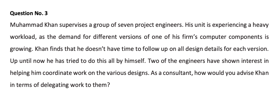 Question No. 3
Muhammad Khan supervises a group of seven project engineers. His unit is experiencing a heavy
workload, as the demand for different versions of one of his firm's computer components is
growing. Khan finds that he doesn't have time to follow up on all design details for each version.
Up until now he has tried to do this all by himself. Two of the engineers have shown interest in
helping him coordinate work on the various designs. As a consultant, how would you advise Khan
in terms of delegating work to them?
