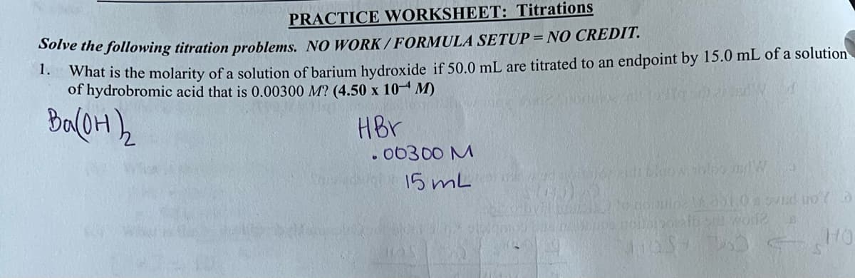 PRACTICE WORKSHEET: Titrations
Solve the following titration problems. NO WORK/FORMULA SETUP = NO CREDIT.
1.
What is the molarity of a solution of barium hydroxide if 50.0 mL are titrated to an endpoint by 15.0 mL of a solution
of hydrobromic acid that is 0.00300 M? (4.50 x 10 M)
Ba(OH)₂
HBr
.00300 M
15 mL
Cod Pozidi blow this and W
MODRY
adipio
M.dol.0sduo a
5m wore B
HO
as 10 s
C