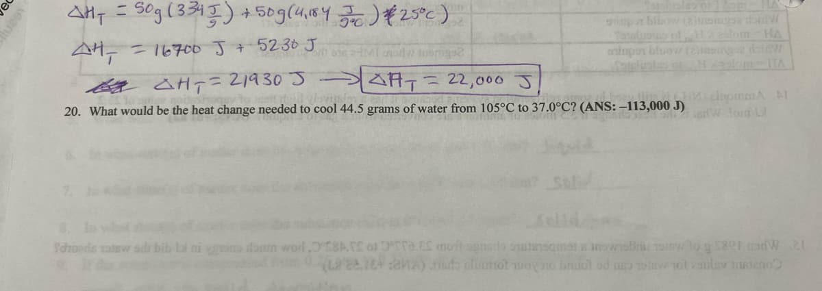 1620
AH₁ = Sog (3345) + 50 g (4,1845) #25°c)
44- = 16700 J + 5230 J
por blow (2)insmgsa dond W
Totalpins of Haslom-HA
asimpor bluow (2) msing2 doidW
or on 24MI odwinsge
= 22,000
HT=21930 J
ART
20. What would be the heat change needed to cool 44.5 grams of water from 105°C to 37.0°C? (ANS: -113,000 J)
CHM) inommA AI
W Jorn Lo
Schords 1906w sali bib li ni nome door word.8. o.E moitondo que obri 19 to $80 and 21
(22.12A) do alumtot woy no buol ed ace 1 101 29 200