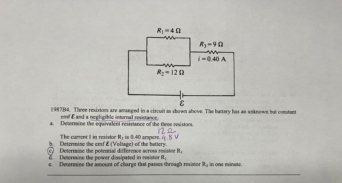 a.
R₁ =4Q
e.
www
R₂ = 1292
R3=9Q
www
i = 0.40 A
E
1987B4. Three resistors are arranged in a circuit as shown above. The battery has an unknown but constant
emf & and a negligible internal resistance.
Determine the equivalent resistance of the three resistors.
120
The current I in resistor R3 is 0.40 ampere. 4.8 V
b. Determine the emf & (Voltage) of the battery.
Determine the potential difference across resistor R₁
Determine the power dissipated in resistor R₁
Determine the amount of charge that passes through resistor R3 in one minute.
ROGESSSIET
240150 de maduits bon llaur