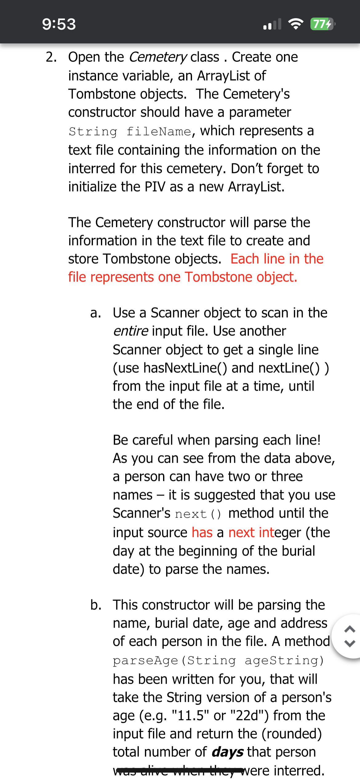 9:53
774
2. Open the Cemetery class. Create one
instance variable, an ArrayList of
Tombstone objects. The Cemetery's
constructor should have a parameter
String fileName, which represents a
text file containing the information on the
interred for this cemetery. Don't forget to
initialize the PIV as a new ArrayList.
The Cemetery constructor will parse the
information in the text file to create and
store Tombstone objects. Each line in the
file represents one Tombstone object.
a. Use a Scanner object to scan in the
entire input file. Use another
Scanner object to get a single line
(use hasNextLine() and nextLine())
from the input file at a time, until
the end of the file.
Be careful when parsing each line!
As you can see from the data above,
a person can have two or three
names - it is suggested that you use
Scanner's next () method until the
input source has a next integer (the
day at the beginning of the burial
date) to parse the names.
b. This constructor will be parsing the
name, burial date, age and address
of each person in the file. A method
parseAge (String ageString)
has been written for you, that will
take the String version of a person's
age (e.g. "11.5" or "22d") from the
input file and return the (rounded)
total number of days that person
was alive when they were interred.