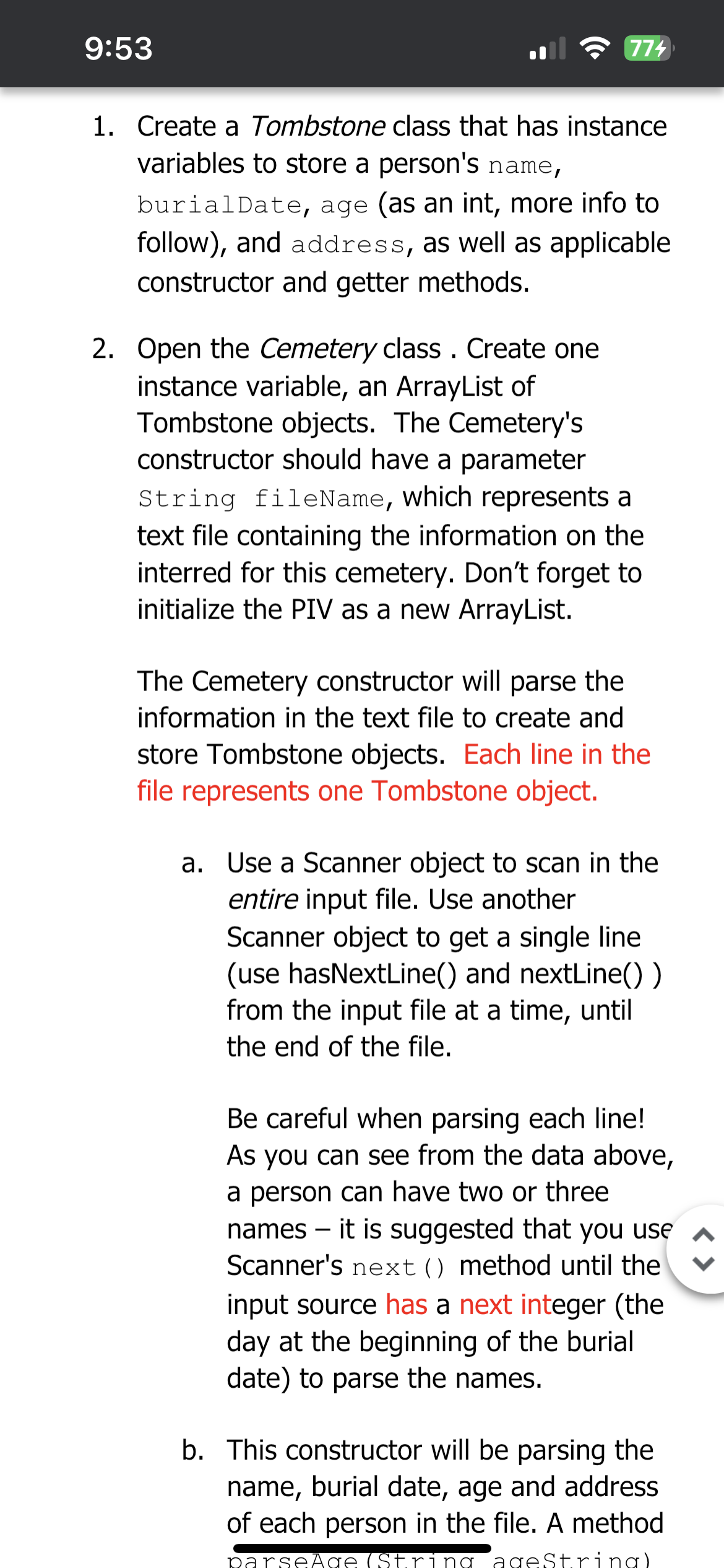 9:53
774
1. Create a Tombstone class that has instance
variables to store a person's name,
burialDate, age (as an int, more info to
follow), and address, as well as applicable
constructor and getter methods.
2. Open the Cemetery class. Create one
instance variable, an ArrayList of
Tombstone objects. The Cemetery's
constructor should have a parameter
String fileName, which represents a
text file containing the information on the
interred for this cemetery. Don't forget to
initialize the PIV as a new ArrayList.
The Cemetery constructor will parse the
information in the text file to create and
store Tombstone objects. Each line in the
file represents one Tombstone object.
a. Use a Scanner object to scan in the
entire input file. Use another
Scanner object to get a single line
(use hasNextLine() and nextLine())
from the input file at a time, until
the end of the file.
Be careful when parsing each line!
As you can see from the data above,
a person can have two or three
names - it is suggested that you use
Scanner's next () method until the
input source has a next integer (the
day at the beginning of the burial
date) to parse the names.
b. This constructor will be parsing the
name, burial date, age and address
of each person in the file. A method
parseÃge (String ageString)