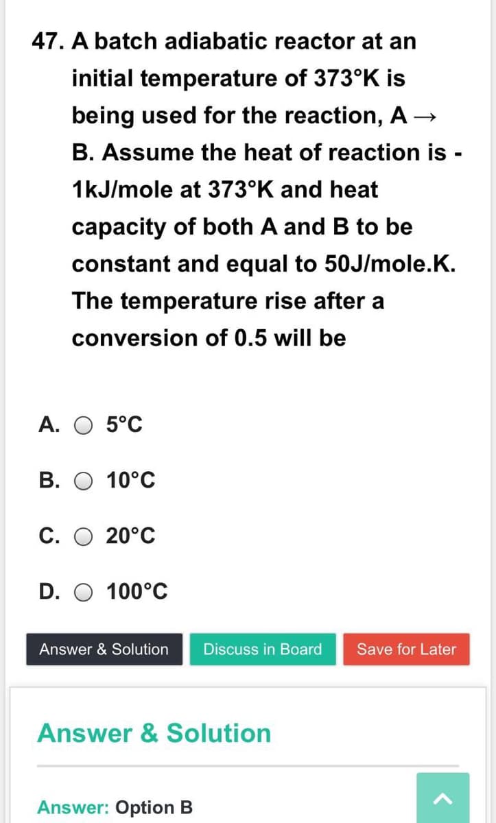 47. A batch adiabatic reactor at an
initial temperature of 373°K is
being used for the reaction, A
B. Assume the heat of reaction is -
1kJ/mole at 373°K and heat
capacity of both A and B to be
constant and equal to 50J/mole.K.
The temperature rise after a
conversion of 0.5 will be
А. О 5°С
В.
10°C
С. О 20°С
D. O 100°C
Answer & Solution
Discuss in Board
Save for Later
Answer & Solution
Answer: Option B
