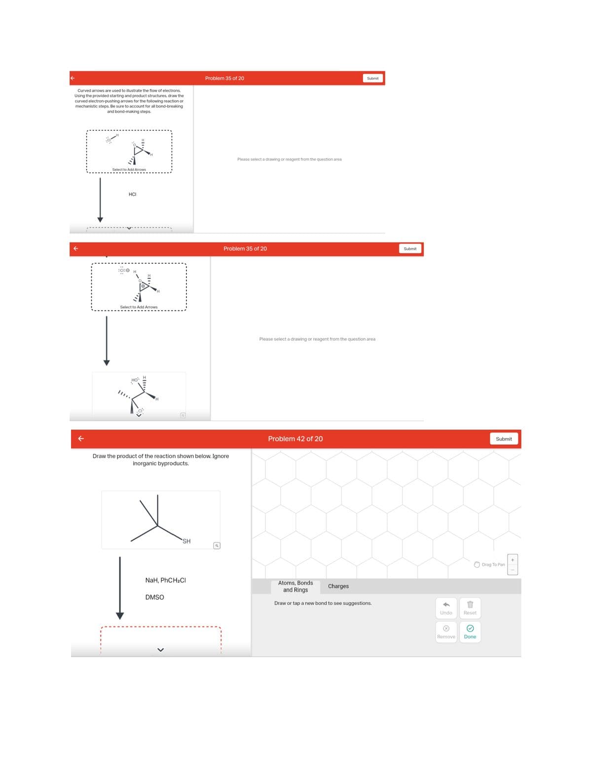 Curved arrows are used to illustrate the flow of electrons.
Using the provided starting and product structures, draw the
curved electron-pushing arrows for the following reaction or
mechanistic steps. Be sure to account for all bond-breaking
and bond-making steps.
**Y...=
Select to Add Arrows
HCI
:CI:O
Select to Add Arrows
Hội H
19:
Draw the product of the reaction shown below. Ignore
inorganic byproducts.
SH
NaH, PhCH₂Cl
DMSO
Problem 35 of 20
Q
Please select a drawing or reagent from the question area
Problem 35 of 20
Please select a drawing or reagent from the question area
Problem 42 of 20
Submit
Atoms, Bonds
and Rings
Draw or tap a new bond to see suggestions.
Charges
Submit
Undo
Remove
Reset
Done
Submit
Drag To Pan