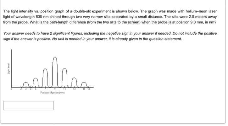 The light intensity vs. position graph of a double-slit experiment is shown below. The graph was made with helium-neon laser
light of wavelength 630 nm shined through two very narrow slits separated by a small distance. The slits were 2.0 meters away
from the probe. What is the path-length difference (from the two slits to the screen) when the probe is at position 9.0 mm, in nm?
Your answer needs to have 2 significant figures, including the negative sign in your answer if needed. Do not include the positive
sign if the answer is positive. No unit is needed in your answer, it is already given in the question statement.
Lasilian
Position of probe (mm)
Light level