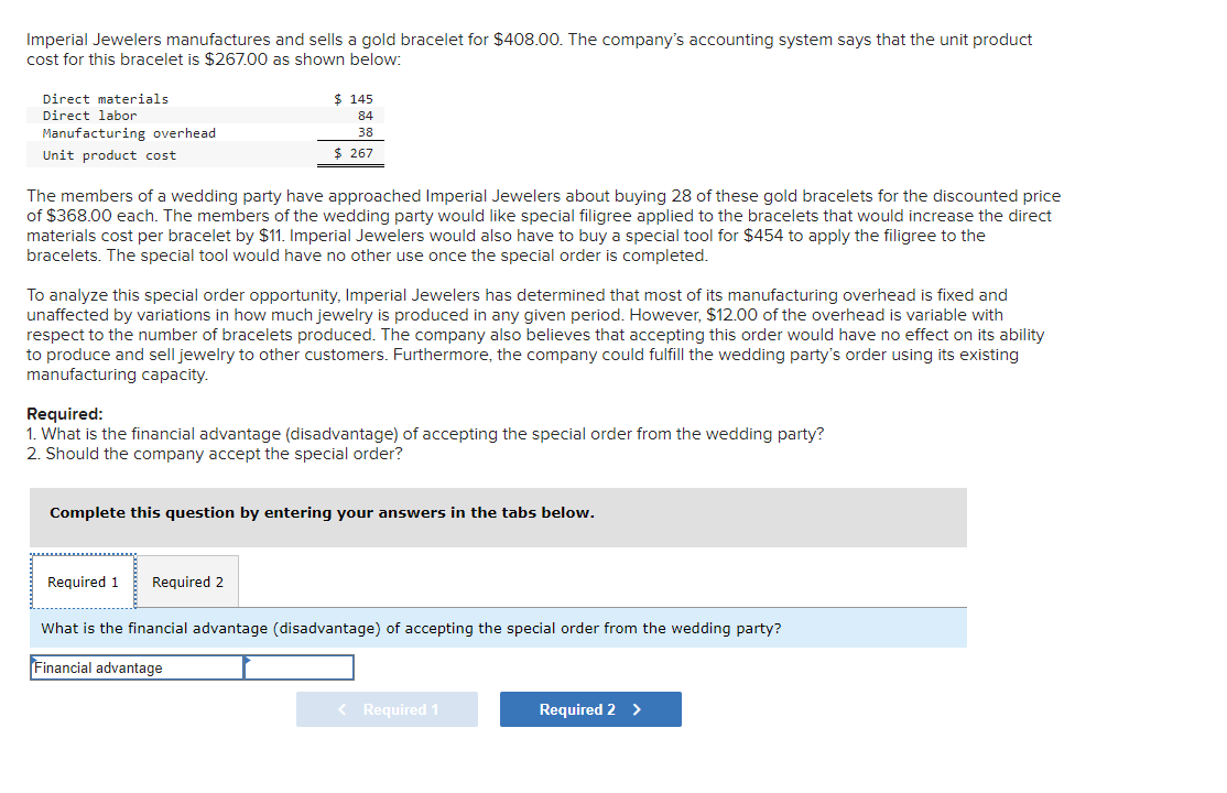 Imperial Jewelers manufactures and sells a gold bracelet for $408.00. The company's accounting system says that the unit product
cost for this bracelet is $267.00 as shown below:
Direct materials
Direct labor
Manufacturing overhead
Unit product cost
The members of a wedding party have approached Imperial Jewelers about buying 28 of these gold bracelets for the discounted price
of $368.00 each. The members of the wedding party would like special filigree applied to the bracelets that would increase the direct
materials cost per bracelet by $11. Imperial Jewelers would also have to buy a special tool for $454 to apply the filigree to the
bracelets. The special tool would have no other use once the special order is completed.
$ 145
84
38
$ 267
To analyze this special order opportunity, Imperial Jewelers has determined that most of its manufacturing overhead is fixed and
unaffected by variations in how much jewelry is produced in any given period. However, $12.00 of the overhead is variable with
respect to the number of bracelets produced. The company also believes that accepting this order would have no effect on its ability
to produce and sell jewelry to other customers. Furthermore, the company could fulfill the wedding party's order using its existing
manufacturing capacity.
Required:
1. What is the financial advantage (disadvantage) of accepting the special order from the wedding party?
2. Should the company accept the special order?
Complete this question by entering your answers in the tabs below.
Required 1
Required 2
What is the financial advantage (disadvantage) of accepting the special order from the wedding party?
Financial advantage
< Required 1
Required 2 >