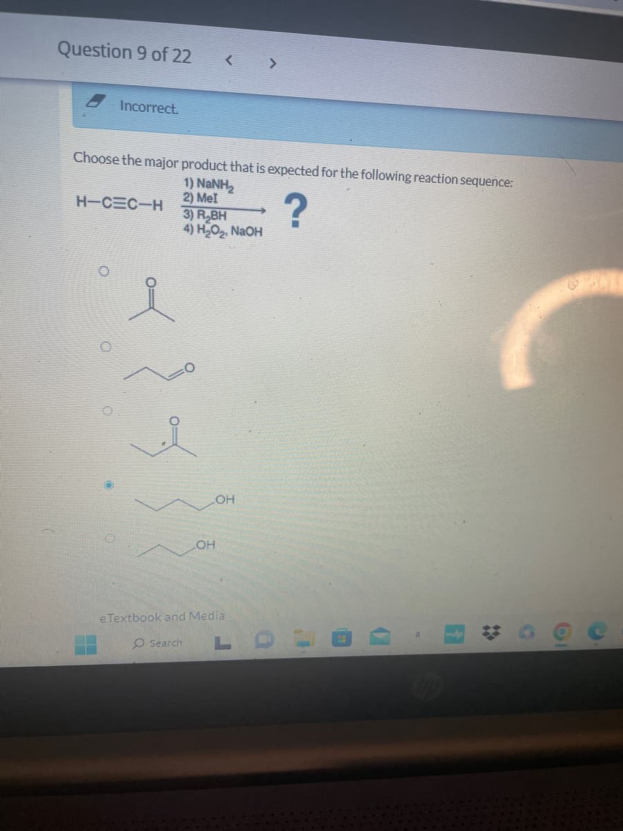 Question 9 of 22
Incorrect.
Choose the major product that is expected for the following reaction sequence:
1) NaNH,
2) Mel
H-C=C-H
O
<
3) R₂BH
4) H₂O₂, NaOH
LOH
LOH
eTextbook and Media
O Search
LDL
OF