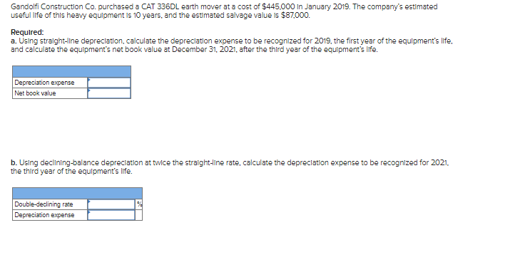 Gandolfi Construction Co. purchased a CAT 336DL earth mover at a cost of $445.000 in January 2019. The company's estimated
useful life of this heavy equipment is 10 years, and the estimated salvage value is $87,000.
Required:
a. Using straight-line depreciation, calculate the depreciation expense to be recognized for 2019, the first year of the equipment's life,
and calculate the equipment's net book value at December 31, 2021, after the third year of the equipment's life.
Depreciation expense
Net book value
b. Using declining-balance depreciation at twice the straight-line rate, calculate the depreciation expense to be recognized for 2021,
the third year of the equipment's life.
Double-declining rate
Depreciation expense