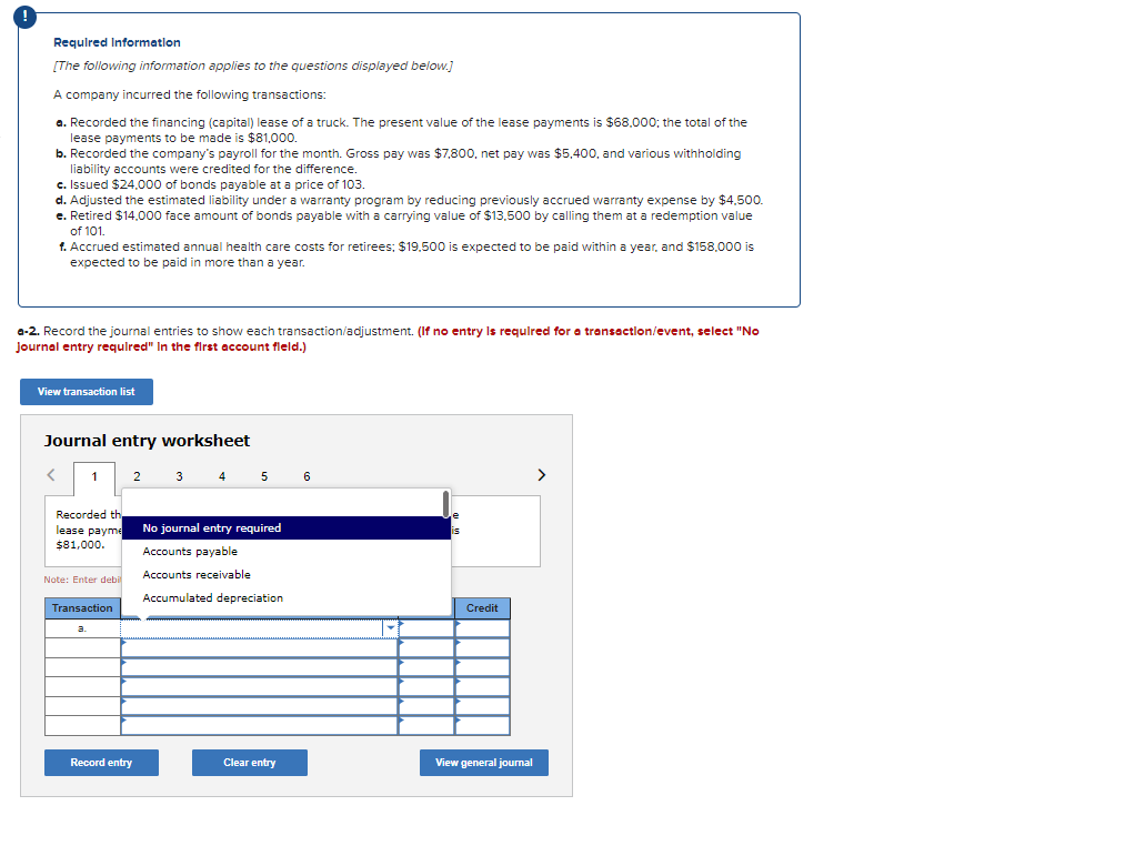 Required Information
[The following information applies to the questions displayed below.]
A company incurred the following transactions:
a. Recorded the financing (capital) lease of a truck. The present value of the lease payments is $68,000; the total of the
lease payments to be made is $81,000.
b. Recorded the company's payroll for the month. Gross pay was $7,800, net pay was $5,400, and various withholding
liability accounts were credited for the difference.
c. Issued $24,000 of bonds payable at a price of 103.
d. Adjusted the estimated liability under a warranty program by reducing previously accrued warranty expense by $4.500.
e. Retired $14,000 face amount of bonds payable with a carrying value of $13,500 by calling them at a redemption value
of 101.
f. Accrued estimated annual health care costs for retirees; $19,500 is expected to be paid within a year, and $158,000 is
expected to be paid in more than a year.
a-2. Record the journal entries to show each transaction/adjustment. (If no entry is required for a transaction/event, select "No
journal entry required" in the first account field.)
View transaction list
Journal entry worksheet
<
1
Recorded th
lease payme
$81,000.
Note: Enter debil
Transaction
a.
2
Record entry
3 4 5 6
No journal entry required
Accounts payable
Accounts receivable
Accumulated depreciation
Clear entry
is
Credit
View general journal
>