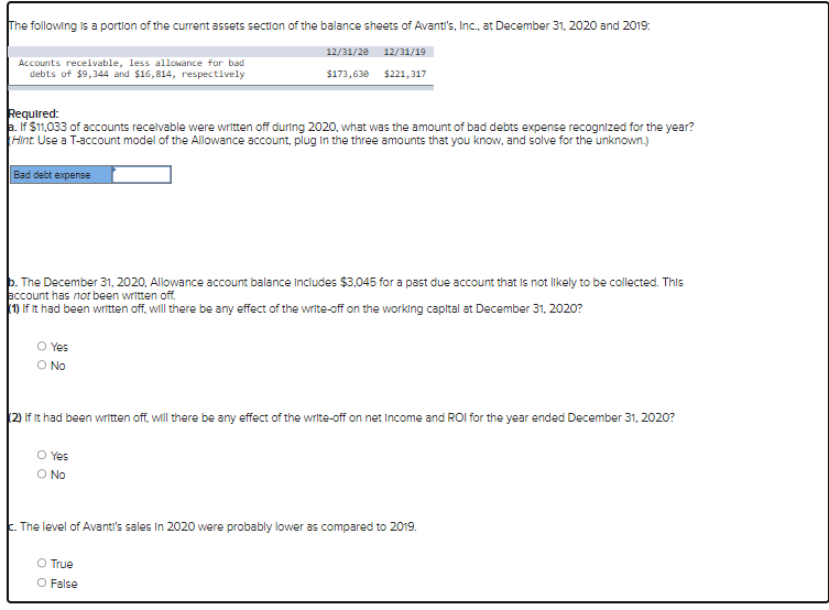 The following is a portion of the current assets section of the balance sheets of Avanti's, Inc., at December 31, 2020 and 2019:
12/31/20 12/31/19
$173,630
$221,317
Accounts receivable, less allowance for bad
debts of $9,344 and $16,814, respectively
Required:
a. If $11,033 of accounts receivable were written off during 2020, what was the amount of bad debts expense recognized for the year?
Hint. Use a T-account model of the Allowance account, plug in the three amounts that you know, and solve for the unknown.)
Bad debt expense
b. The December 31, 2020, Allowance account balance includes $3,045 for a past due account that is not likely to be collected. This
account has not been written off.
(1) If it had been written off, will there be any effect of the write-off on the working capital at December 31, 2020?
O Yes
O No
(2) If It had been written off, will there be any effect of the write-off on net Income and ROI for the year ended December 31, 2020?
O Yes
O No
c. The level of Avanti's sales in 2020 were probably lower as compared to 2019.
O True
O False