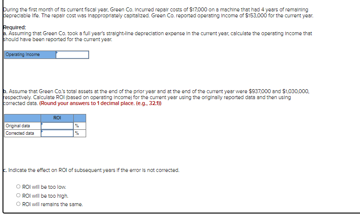 During the first month of its current fiscal year, Green Co. Incurred repair costs of $17,000 on a machine that had 4 years of remaining
depreciable life. The repair cost was inappropriately capitalized. Green Co. reported operating Income of $153,000 for the current year.
Required:
a. Assuming that Green Co. took a full year's straight-line depreciation expense in the current year, calculate the operating Income that
should have been reported for the current year.
Operating Income
b. Assume that Green Co.'s total assets at the end of the prior year and at the end of the current year were $937,000 and $1,030,000,
respectively. Calculate ROI (based on operating income) for the current year using the originally reported data and then using
corrected data. (Round your answers to 1 decimal place. (e.g.. 32.1))
Original data
Corrected data
ROI
c. Indicate the effect on ROI of subsequent years if the error is not corrected.
O ROI will be too low.
O ROI will be too high.
O ROI will remains the same.