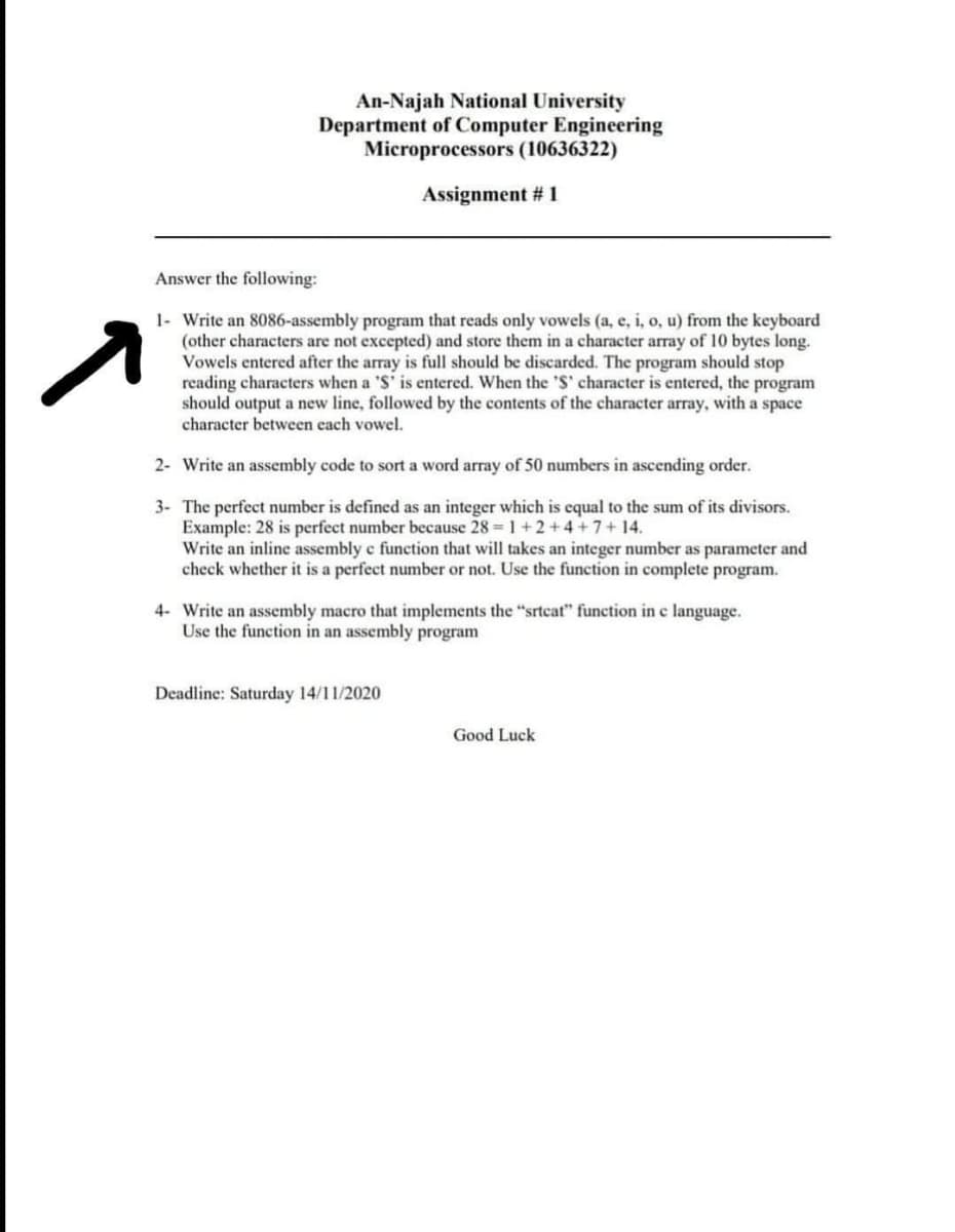 An-Najah National University
Department of Computer Engineering
Microprocessors (10636322)
Assignment # 1
Answer the following:
1- Write an 8086-assembly program that reads only vowels (a, e, i, o, u) from the keyboard
(other characters are not excepted) and store them in a character array of 10 bytes long.
Vowels entered after the array is full should be discarded. The program should stop
reading characters when a 'S' is entered. When the 'S' character is entered, the program
should output a new line, followed by the contents of the character array, with a space
character between each vowel.
2- Write an assembly code to sort a word array of 50 numbers in ascending order.
3- The perfect number is defined as an integer which is equal to the sum of its divisors.
Example: 28 is perfect number because 28 = 1+2+4 +7+ 14.
Write an inline assembly e function that will takes an integer number as parameter and
check whether it is a perfect number or not. Use the function in complete program.
4- Write an assembly macro that implements the "srtcat" function in c language.
Use the function in an assembly program
Deadline: Saturday 14/11/2020
Good Luck
