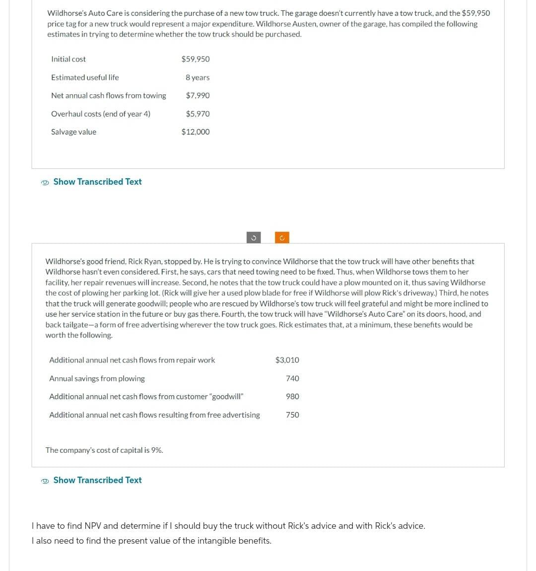 Wildhorse's Auto Care is considering the purchase of a new tow truck. The garage doesn't currently have a tow truck, and the $59,950
price tag for a new truck would represent a major expenditure. Wildhorse Austen, owner of the garage, has compiled the following
estimates in trying to determine whether the tow truck should be purchased.
Initial cost
$59,950
Estimated useful life
8 years
Net annual cash flows from towing
$7,990
Overhaul costs (end of year 4)
$5,970
Salvage value
$12,000
Show Transcribed Text
د
Wildhorse's good friend, Rick Ryan, stopped by. He is trying to convince Wildhorse that the tow truck will have other benefits that
Wildhorse hasn't even considered. First, he says, cars that need towing need to be fixed. Thus, when Wildhorse tows them to her
facility, her repair revenues will increase. Second, he notes that the tow truck could have a plow mounted on it, thus saving Wildhorse
the cost of plowing her parking lot. (Rick will give her a used plow blade for free if Wildhorse will plow Rick's driveway.) Third, he notes
that the truck will generate goodwill; people who are rescued by Wildhorse's tow truck will feel grateful and might be more inclined to
use her service station in the future or buy gas there. Fourth, the tow truck will have "Wildhorse's Auto Care" on its doors, hood, and
back tailgate-a form of free advertising wherever the tow truck goes. Rick estimates that, at a minimum, these benefits would be
worth the following.
Additional annual net cash flows from repair work
$3,010
Annual savings from plowing
740
Additional annual net cash flows from customer "goodwill"
980
Additional annual net cash flows resulting from free advertising
750
The company's cost of capital is 9%.
Show Transcribed Text
I have to find NPV and determine if I should buy the truck without Rick's advice and with Rick's advice.
I also need to find the present value of the intangible benefits.