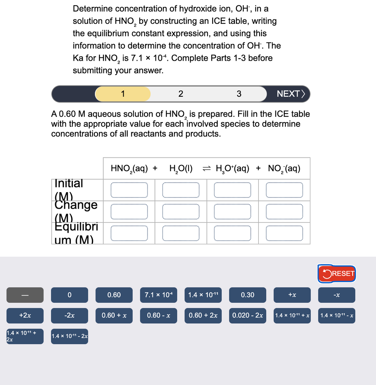 Determine concentration of hydroxide ion, OH, in a
solution of HNO by constructing an ICE table, writing
the equilibrium constant expression, and using this
information to determine the concentration of OH. The
Ka for HNO₂ is 7.1 × 104. Complete Parts 1-3 before
submitting your answer.
1
2
3
NEXT>
A 0.60 M aqueous solution of HNO is prepared. Fill in the ICE table
with the appropriate value for each involved species to determine
concentrations of all reactants and products.
HNO2(aq) +
H,O(I) = H,O*(aq) + NO,(aq)
Initial
(M)
Ma
Change
(M)
Equilibri
um (M)
-
0
0.60
7.1 × 10-4
1.4 × 10-11
0.30
+2x
+x
☐ RESET
-x
-2x
0.60 + x
0.60 - x
0.60 + 2x
0.020 - 2x
1.4 × 10-11 + x
1.4 × 10-11 - x
1.4 × 10-11 +
1.4 x 1011 - 2x
2x