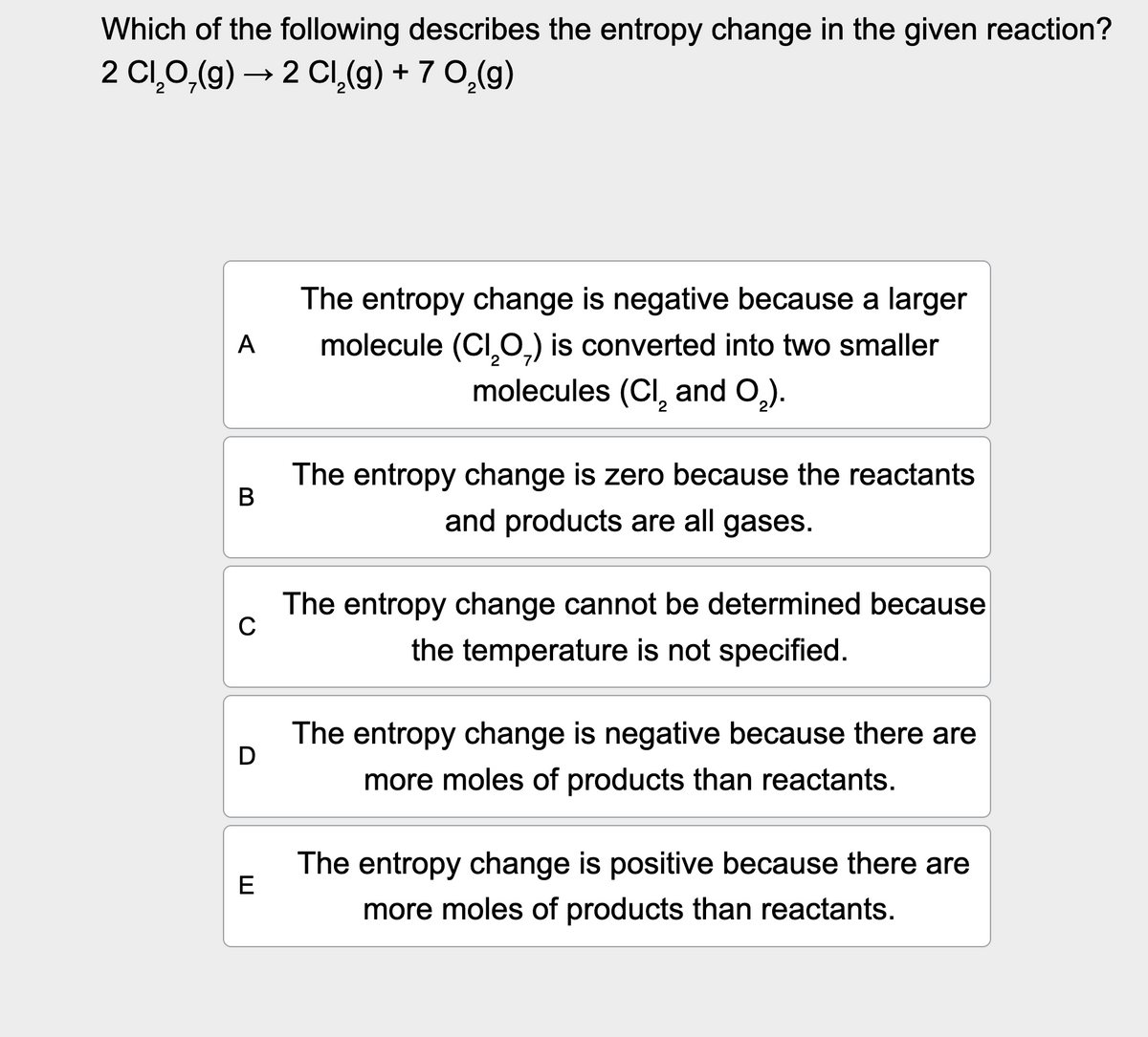 Which of the following describes the entropy change in the given reaction?
2 C₁₂O(g) →2 Cl2(g) + 7 O̟₂(g)
A
B
C
E
The entropy change is negative because a larger
molecule (C₁₂O) is converted into two smaller
molecules (CI, and O₂).
The entropy change is zero because the reactants
and products are all gases.
The entropy change cannot be determined because
the temperature is not specified.
The entropy change is negative because there are
more moles of products than reactants.
The entropy change is positive because there are
more moles of products than reactants.