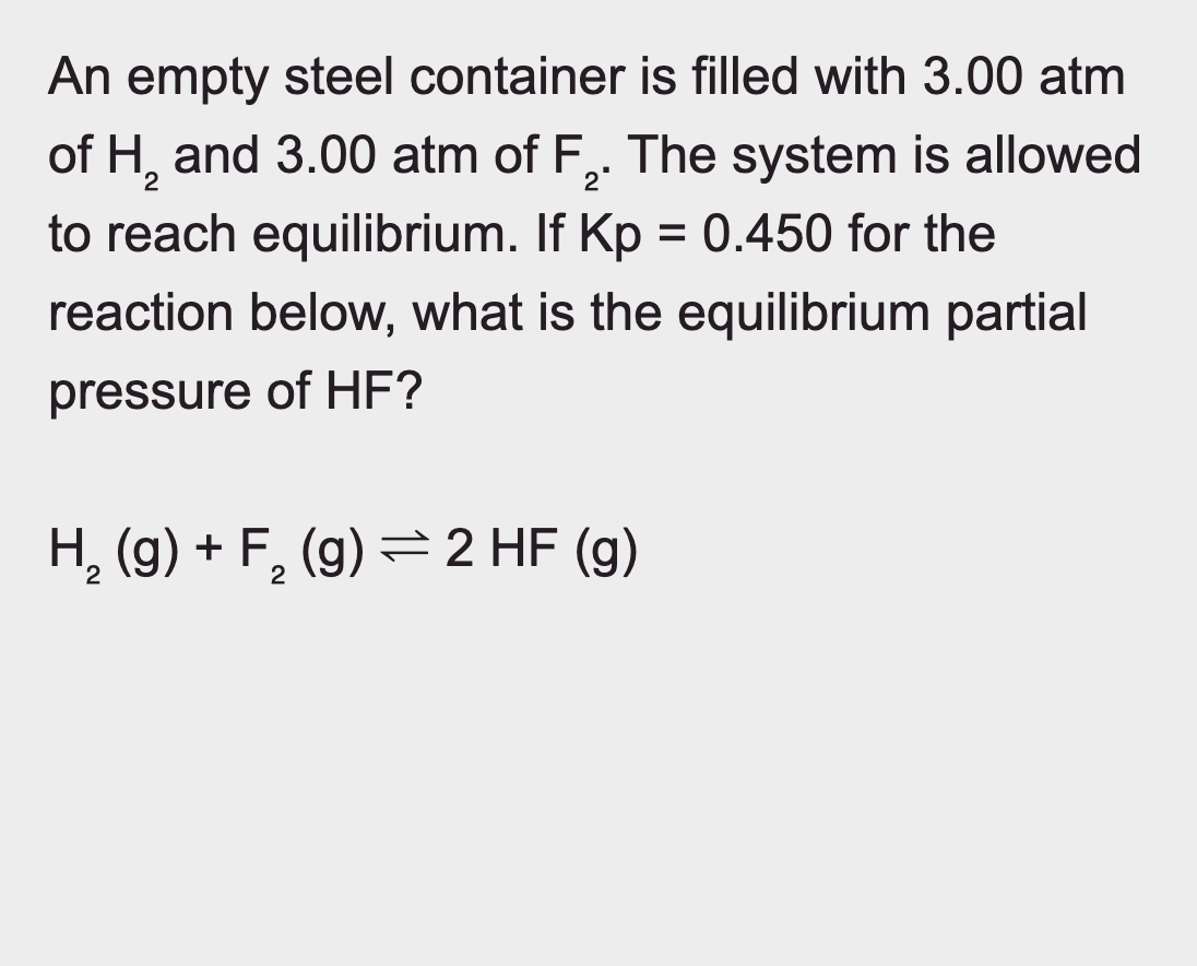 An empty steel container is filled with 3.00 atm
of H2 and 3.00 atm of F2. The system is allowed
to reach equilibrium. If Kp = 0.450 for the
reaction below, what is the equilibrium partial
pressure of HF?
H2(g) + F₂ (g) 2 HF (g)
2