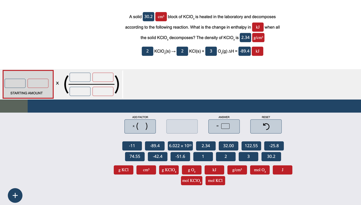+
STARTING AMOUNT
X
A solid 30.2 cm³ block of KCIO 3 is heated in the laboratory and decomposes
according to the following reaction. What is the change in enthalpy in
kJ when all
g/cm³
ADD FACTOR
x ( )
3
the solid KCIO decomposes? The density of KCIO, is 2.34
2
KCIO3(s) → 2 KCI(s) + 3 O2(g) AH = -89.4
kJ
=
ANSWER
RESET
១
-11
-89.4
6.022 × 1023
2.34
32.00
122.55
-25.8
74.55
-42.4
-51.6
1
2
3
30.2
g KCI
cm³
g KCIO
g O₂
kJ
g/cm³
mol 02
J
mol KClO3
mol KCl
