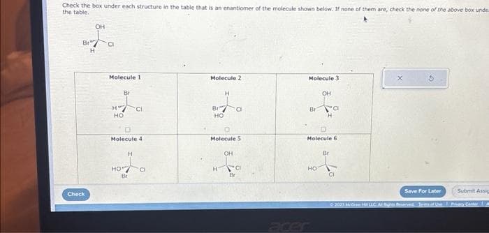 Check the box under each structure in the table that is an enantiomer of the molecule shown below. If none of them are, check the none of the above box unde
the table.
Br
Check
OH
H
CI
Molecule 1
Br
HC₁
CI
HO
D
Molecule 4
HO
H
Br
CI
Molecule 2
Br
HO
H
Molecule 5
OH
CI
CI
Be
Molecule 3
Br
OH
HO
CI
H
Molecule 6
Br
Save For Later
Submit Assig