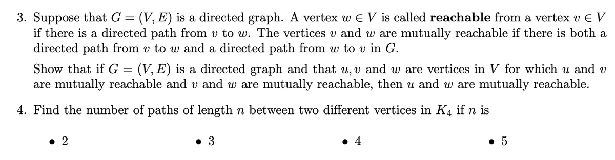 3. Suppose that G = (V, E) is a directed graph. A vertex w € V is called reachable from a vertex v E V
if there is a directed path from v to w. The vertices v and w are mutually reachable if there is both a
directed path from v to w and a directed path from w to v in G.
Show that if G = (V, E) is a directed graph and that u, v and w are vertices in V for which u and v
are mutually reachable and v and w are mutually reachable, then u and w are mutually reachable.
4. Find the number of paths of length n between two different vertices in K4 if n is
• 2
● 3