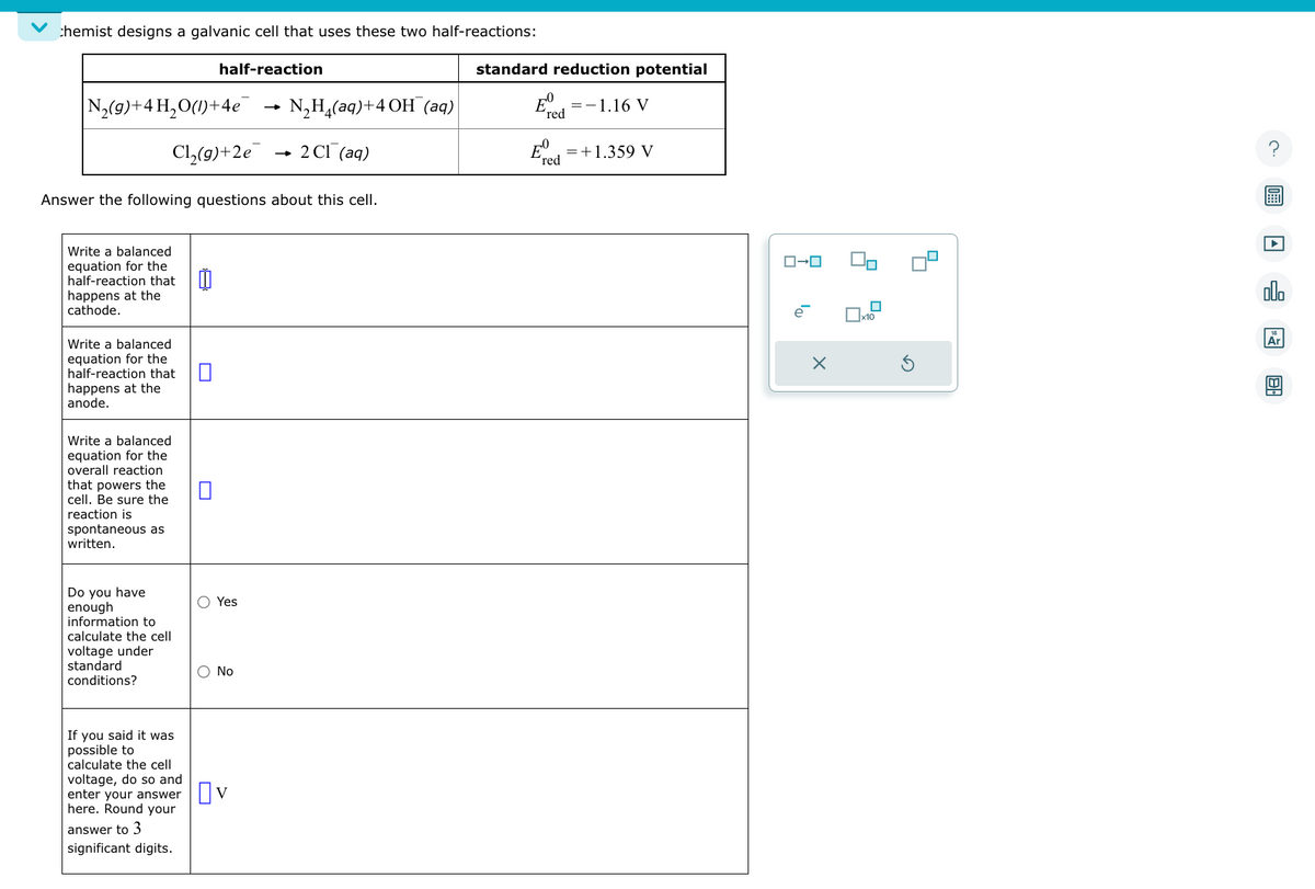 chemist designs a galvanic cell that uses these two half-reactions:
half-reaction
N₂(g) + 4H₂O(1)+4e
Cl₂(g)+2e
Answer the following questions about this cell.
Write a balanced
equation for the
half-reaction that
happens at the
cathode.
Write a balanced
equation for the
half-reaction that
happens at the
anode.
Write a balanced
equation for the
overall reaction
that powers the
cell. Be sure the
reaction is
spontaneous as
written.
Do you have
enough
information to
calculate the cell
voltage under
standard
conditions?
If you said it was
possible to
calculate the cell
voltage, do so and
enter your answer
here. Round your
answer to 3
significant digits.
Yes
O No
N₂H₂(aq)+4 OH(aq)
2 Cl(aq)
☐v
standard reduction potential
E
´red
07
red
= -1.16 V
= +1.359 V
ローロ
la
X
■
?
olo
Ar
B