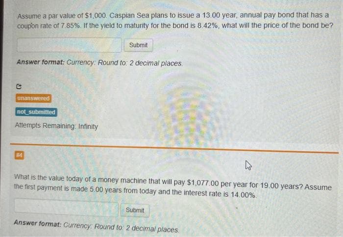 Assume a par value of $1,000. Caspian Sea plans to issue a 13.00 year, annual pay bond that has a
coupon rate of 7.85%. If the yield to maturity for the bond is 8.42%, what will the price of the bond be?
Answer format: Currency: Round to: 2 decimal places.
C
unanswered
not_submitted
Attempts Remaining: Infinity
Submit
#4
What is the value today of a money machine that will pay $1,077.00 per year for 19.00 years? Assume
the first payment is made 5.00 years from today and the interest rate is 14.00%.
Submit
Answer format: Currency: Round to: 2 decimal places.
