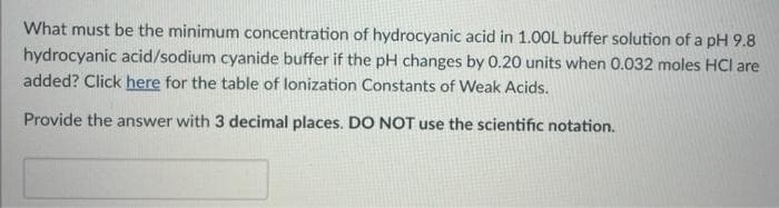 What must be the minimum concentration of hydrocyanic acid in 1.00L buffer solution of a pH 9.8
hydrocyanic acid/sodium cyanide buffer if the pH changes by 0.20 units when 0.032 moles HCI are
added? Click here for the table of lonization Constants of Weak Acids.
Provide the answer with 3 decimal places. DO NOT use the scientific notation.