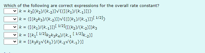 Which of the following are correct expressions for the overall rate constant?
| k = k3[(K₂)/(k_2)]√{([(K₁)/(k-₁)])}
✓k = ([(k₂k3)/(K-2)])√{([(k₁)/(k-₁)]}][ 1/2]}
✔] k = ([(k₁)/(k-1)])[¹/2] ([(K₂)/(K-₂)])k3
✓ | k = [(k₁[¹/2]k₂k3K4)/(k_1 [1/2]k-2)]
✓k = [(K3k₂V {k₁})/(k_2V{k_1})]