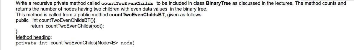 Write a recursive private method called countTwoEvenChilds to be included in class Binary Tree as discussed in the lectures. The method counts and
returns the number of nodes having two children with even data values in the binary tree.
This method is called from a public method countTwoEvenChildsBT, given as follows:
public int countTwoEvenChildsBT(){
return countTwoEvenChilds(root);
}
Method heading:
private int countTwoEvenChilds(Node<E> node)
