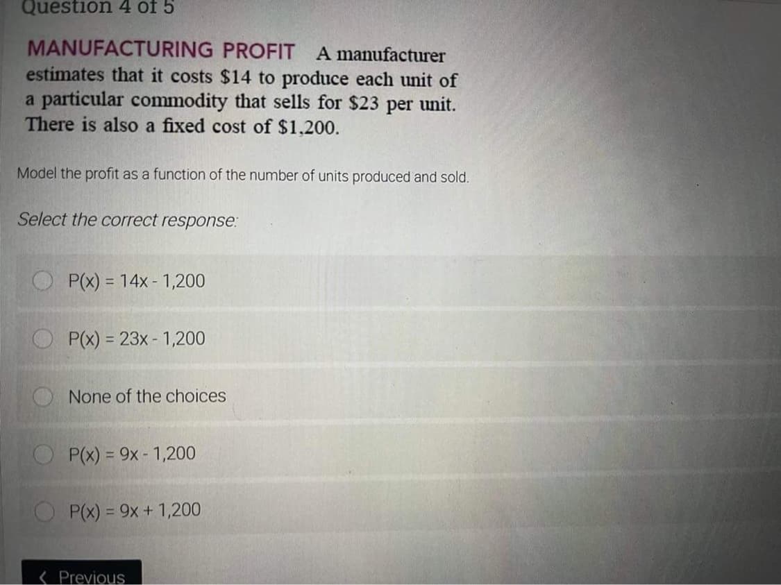 Question 4 of 5
MANUFACTURING PROFIT A manufacturer
estimates that it costs $14 to produce each unit of
a particular commodity that sells for $23 per unit.
There is also a fixed cost of $1,200.
Model the profit as a function of the number of units produced and sold.
Select the correct response:
P(x) = 14x 1,200
P(x) = 23x - 1,200
None of the choices
P(x) = 9x - 1,200
P(x) = 9x + 1,200
< Previous