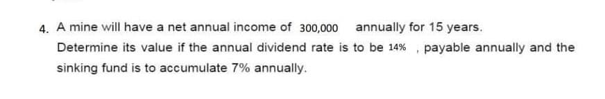 4. A mine will have a net annual income of 300,000 annually for 15 years.
Determine its value if the annual dividend rate is to be 14%, payable annually and the
sinking fund is to accumulate 7% annually.