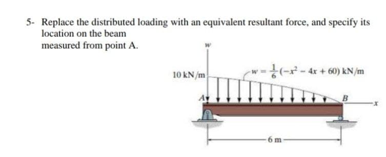 5- Replace the distributed loading with an equivalent resultant force, and specify its
location on the beam
measured from point A.
(--4x + 60) kN/m
10 kN/m
6 m
