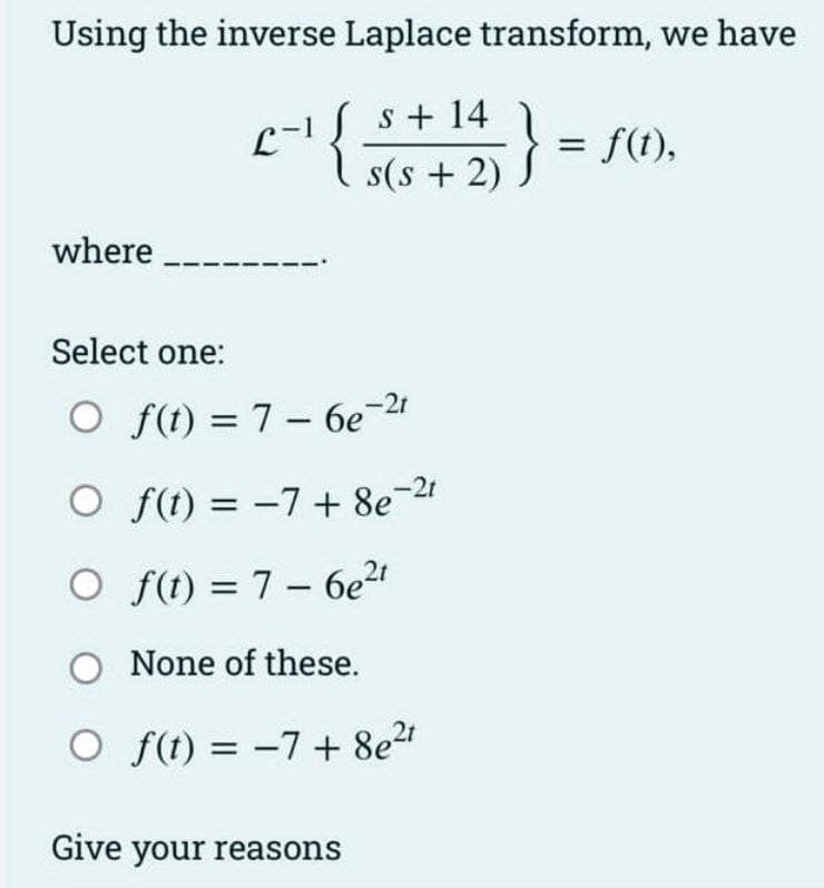 Using the inverse Laplace transform, we have
s+ 14
s(s+ 2)
where
2-1{
{;
Select one:
O f(t) = 7-6e-21
-21
O f(t) = -7 + 8e7
O f(t) = 7-6e²t
O None of these.
O f(t) = −7+ 8e²t
Give your reasons
= f(t),