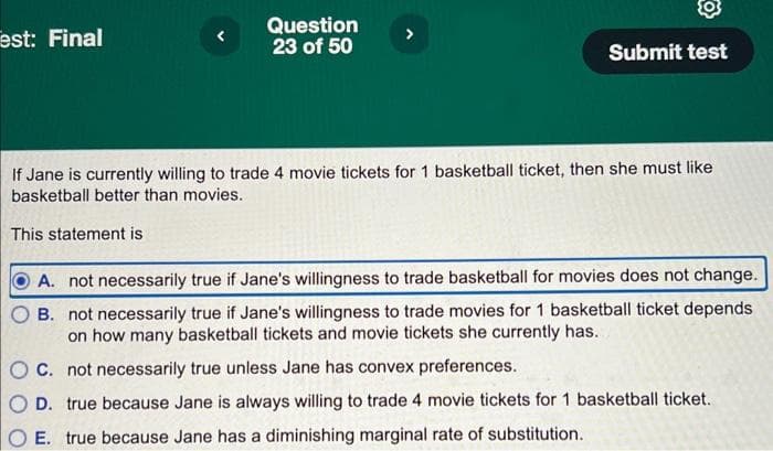 est: Final
Question
23 of 50
This statement is
Submit test
If Jane is currently willing to trade 4 movie tickets for 1 basketball ticket, then she must like
basketball better than movies.
A. not necessarily true if Jane's willingness to trade basketball for movies does not change.
B. not necessarily true if Jane's willingness to trade movies for 1 basketball ticket depends
on how many basketball tickets and movie tickets she currently has.
OC. not necessarily true unless Jane has convex preferences..
D. true because Jane is always willing to trade 4 movie tickets for 1 basketball ticket.
E. true because Jane has a diminishing marginal rate of substitution.