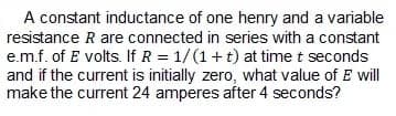 A constant inductance of one henry and a variable
resistance R are connected in series with a constant
e.m.f. of E volts. If R = 1/(1+t) at time t seconds
and if the current is initially zero, what value of E will
make the current 24 amperes after 4 seconds?
