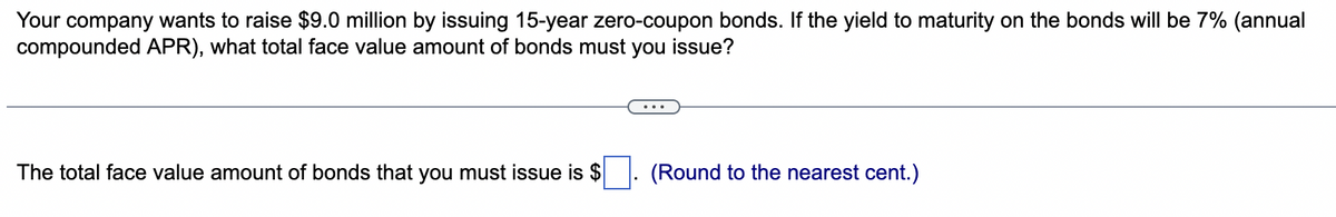 Your company wants to raise $9.0 million by issuing 15-year zero-coupon bonds. If the yield to maturity on the bonds will be 7% (annual
compounded APR), what total face value amount of bonds must you issue?
The total face value amount of bonds that you must issue is $
(Round to the nearest cent.)