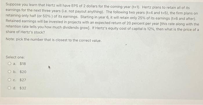 Suppose you learn that Hertz will have EPS of 2 dollars for the coming year (t-1). Hertz plans to retain all of its
earnings for the next three years (i.e. not payout anything). The following two years (t=4 and t=5), the firm plans on
retaining only half (or 50%) of its earnings. Starting in year 6, it will retain only 25% of its earnings (t=6 and after).
Retained earnings will be invested in projects with an expected return of 20 percent per year [this rate along with the
retention rate tells you how much dividends grow]. If Hertz's equity cost of capital is 12%, then what is the price of a
share of Hertz's stock?
Note: pick the number that is closest to the correct value.
Select one:
O a. $18
O b. $20
O c. $27
O d. $32