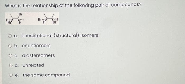 What is the relationship of the following pair of compounds?
Br
*
H
Br
H
Briz H
Br
O a. constitutional (structural) isomers
O b. enantiomers
O c. diastereomers
O d. unrelated
O e. the same compound