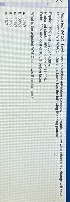 =
Adjusted WACC Lewis runs an outdoor adventure company and wants to know what effect a tax change will have
on his company's WACC. Currently, Lewis has the following financing pattern:
Equity: 35% and cost of 14.00%
Preferred stock: 15% and cost of 11.00%
Debt: 50% and cost of 10.0% before taxes
What is the adjusted WACC for Lewis if the tax rate is
a. 40%?
b. 30%?
c. 20%?
d. 10%?
e. 0%?